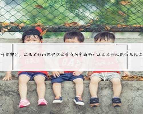 江西怎样捐卵的，江西省妇幼保健院试管成功率高吗？江西省妇幼能做三代试管