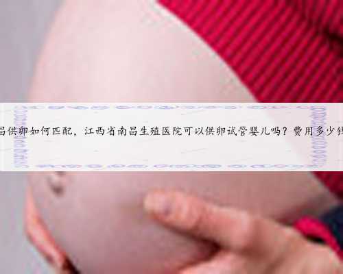 南昌供卵如何匹配，江西省南昌生殖医院可以供卵试管婴儿吗？费用多少钱？
