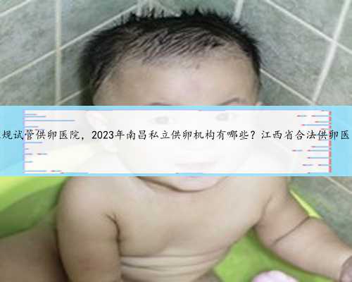 南昌正规试管供卵医院，2023年南昌私立供卵机构有哪些？江西省合法供卵医院