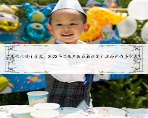 江西代生孩子资源，2023年江西产假最新规定？江西产假多少天？
